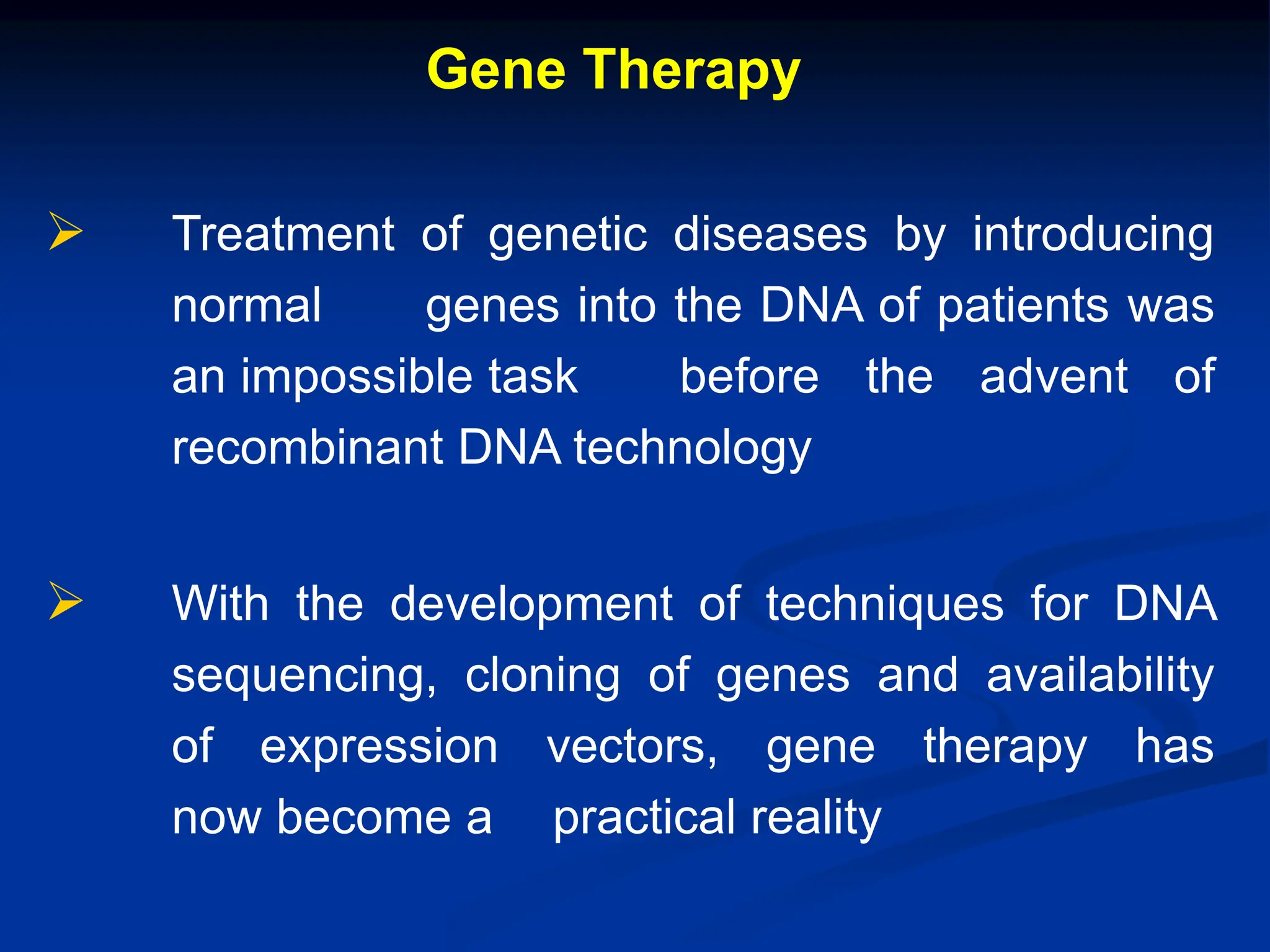 Gene Therapy
 Treatment of genetic diseases by introducing
normal genes into the DNA of patients was
an impossible task before the advent of
recombinant DNA technology
 With the development of techniques for DNA
sequencing, cloning of genes and availability
of expression vectors, gene therapy has
now become a practical reality
 