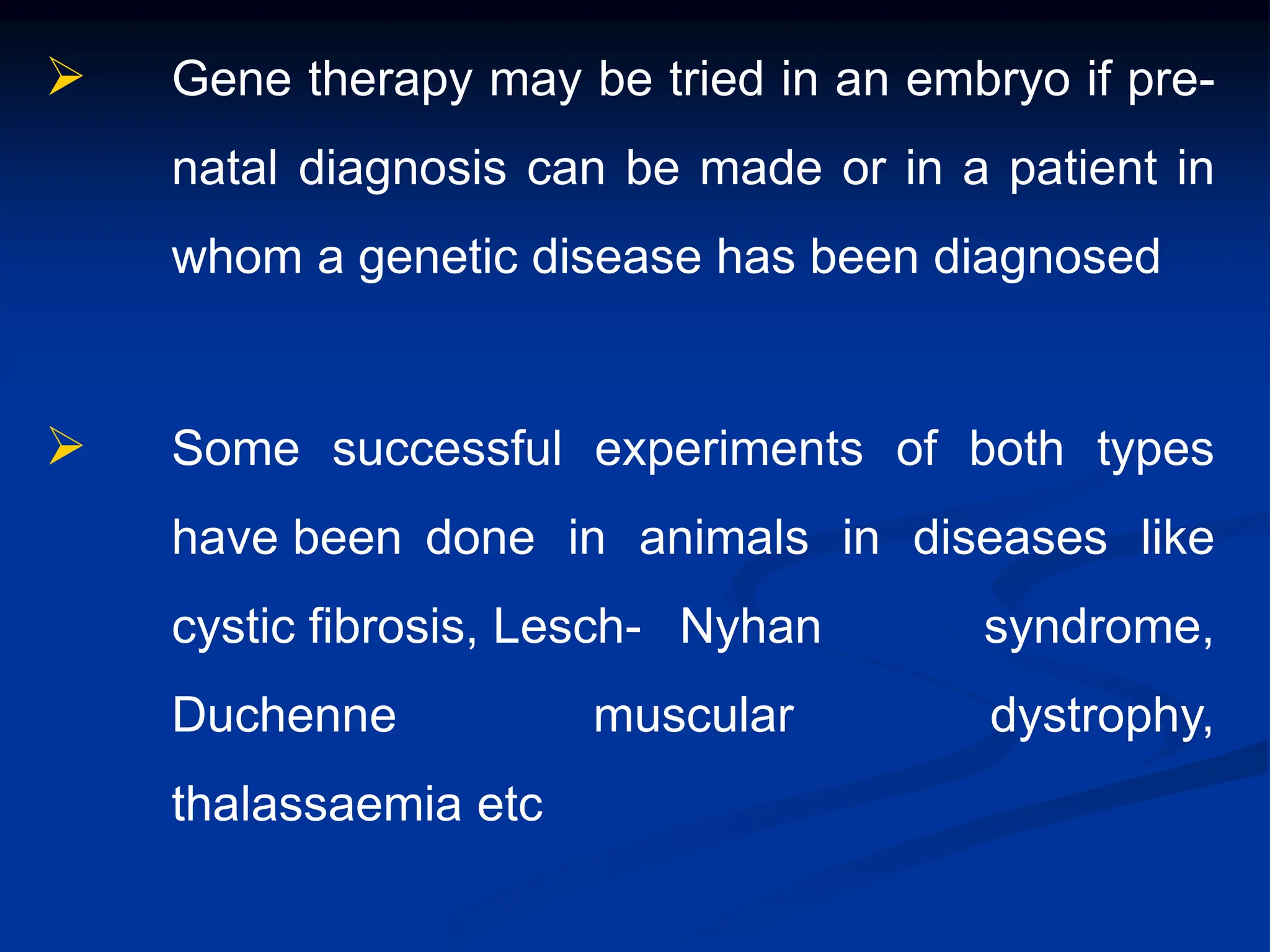  Gene therapy may be tried in an embryo if pre-
natal diagnosis can be made or in a patient in
whom a genetic disease has been diagnosed
 Some successful experiments of both types
have been done in animals in diseases like
cystic fibrosis, Lesch- Nyhan syndrome,
Duchenne muscular dystrophy,
thalassaemia etc
 
