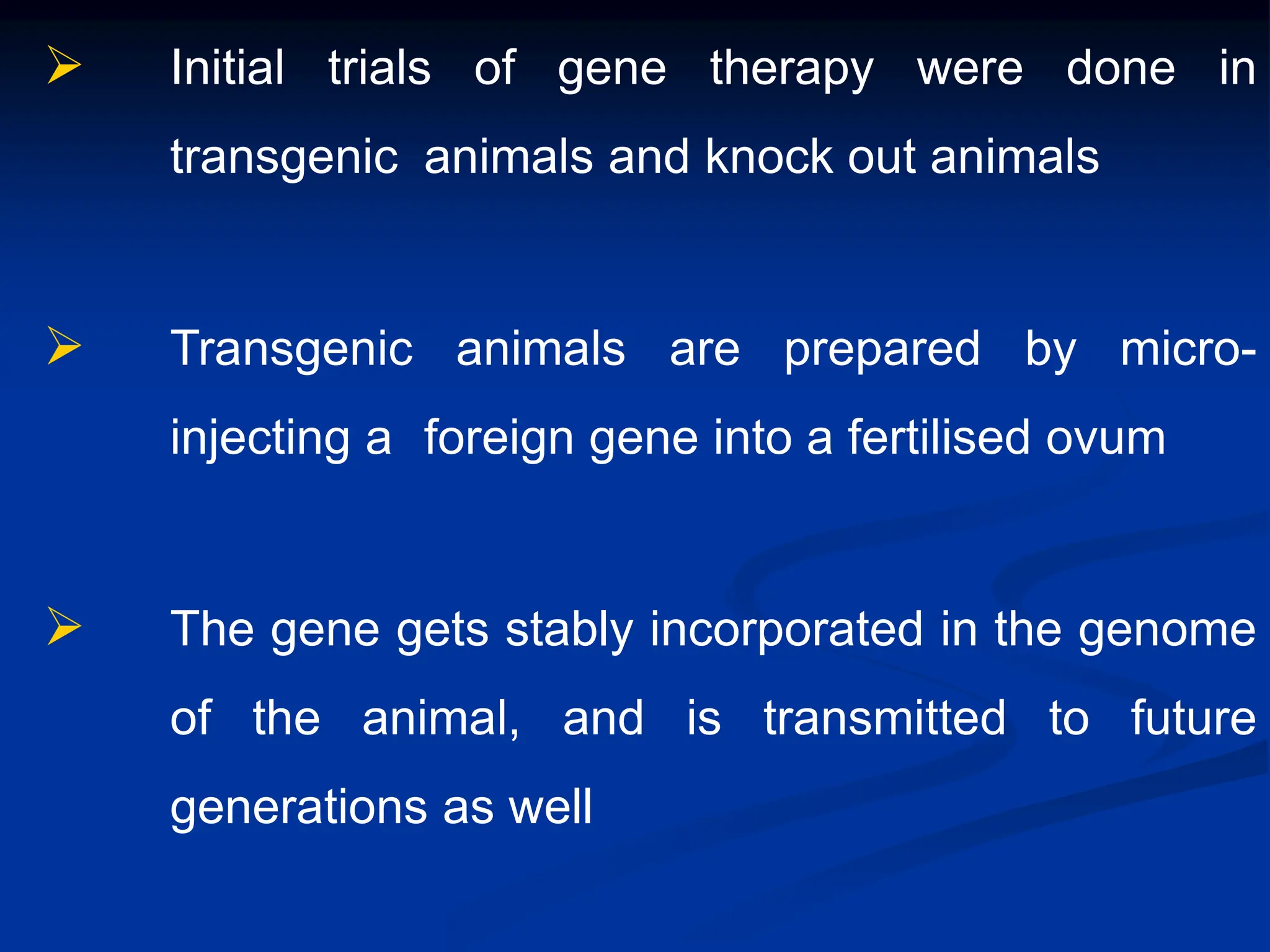  Initial trials of gene therapy were done in
transgenic animals and knock out animals
 Transgenic animals are prepared by micro-
injecting a foreign gene into a fertilised ovum
 The gene gets stably incorporated in the genome
of the animal, and is transmitted to future
generations as well
 