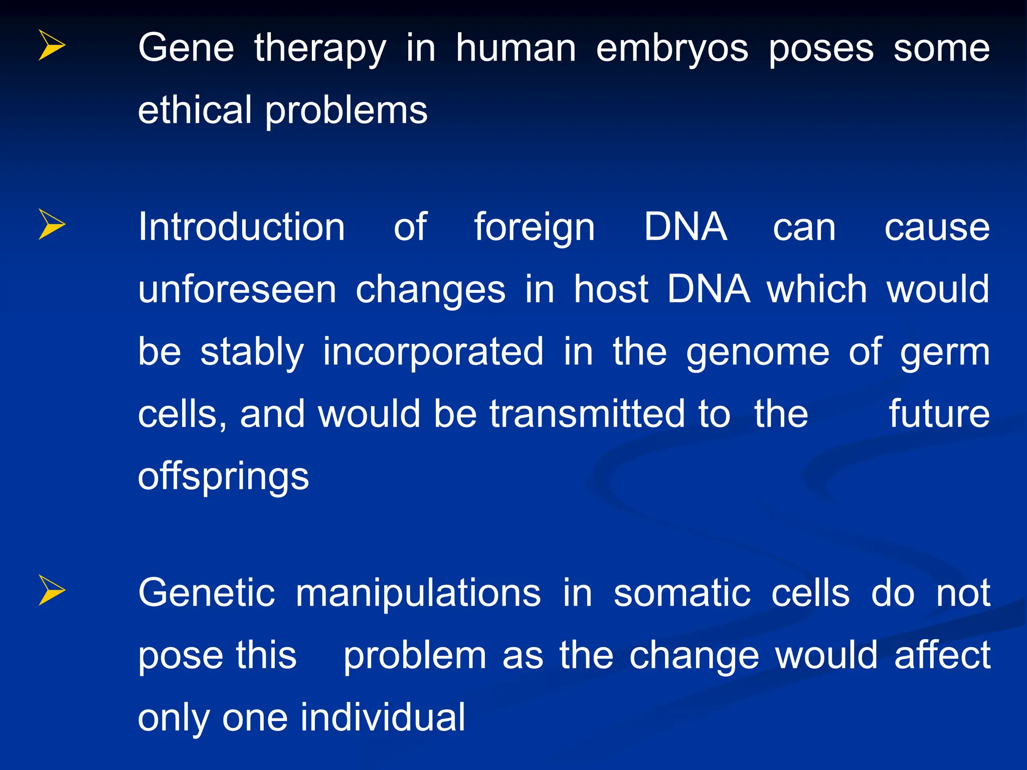  Gene therapy in human embryos poses some
ethical problems
 Introduction of foreign DNA can cause
unforeseen changes in host DNA which would
be stably incorporated in the genome of germ
cells, and would be transmitted to the future
offsprings
 Genetic manipulations in somatic cells do not
pose this problem as the change would affect
only one individual
 