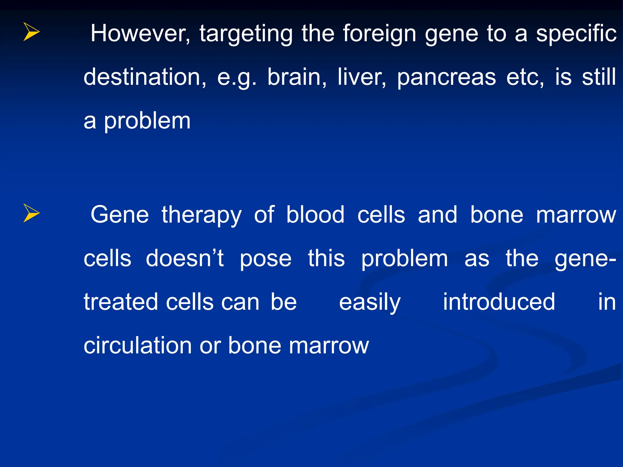  However, targeting the foreign gene to a specific
destination, e.g. brain, liver, pancreas etc, is still
a problem
 Gene therapy of blood cells and bone marrow
cells doesn’t pose this problem as the gene-
treated cells can be easily introduced in
circulation or bone marrow
 