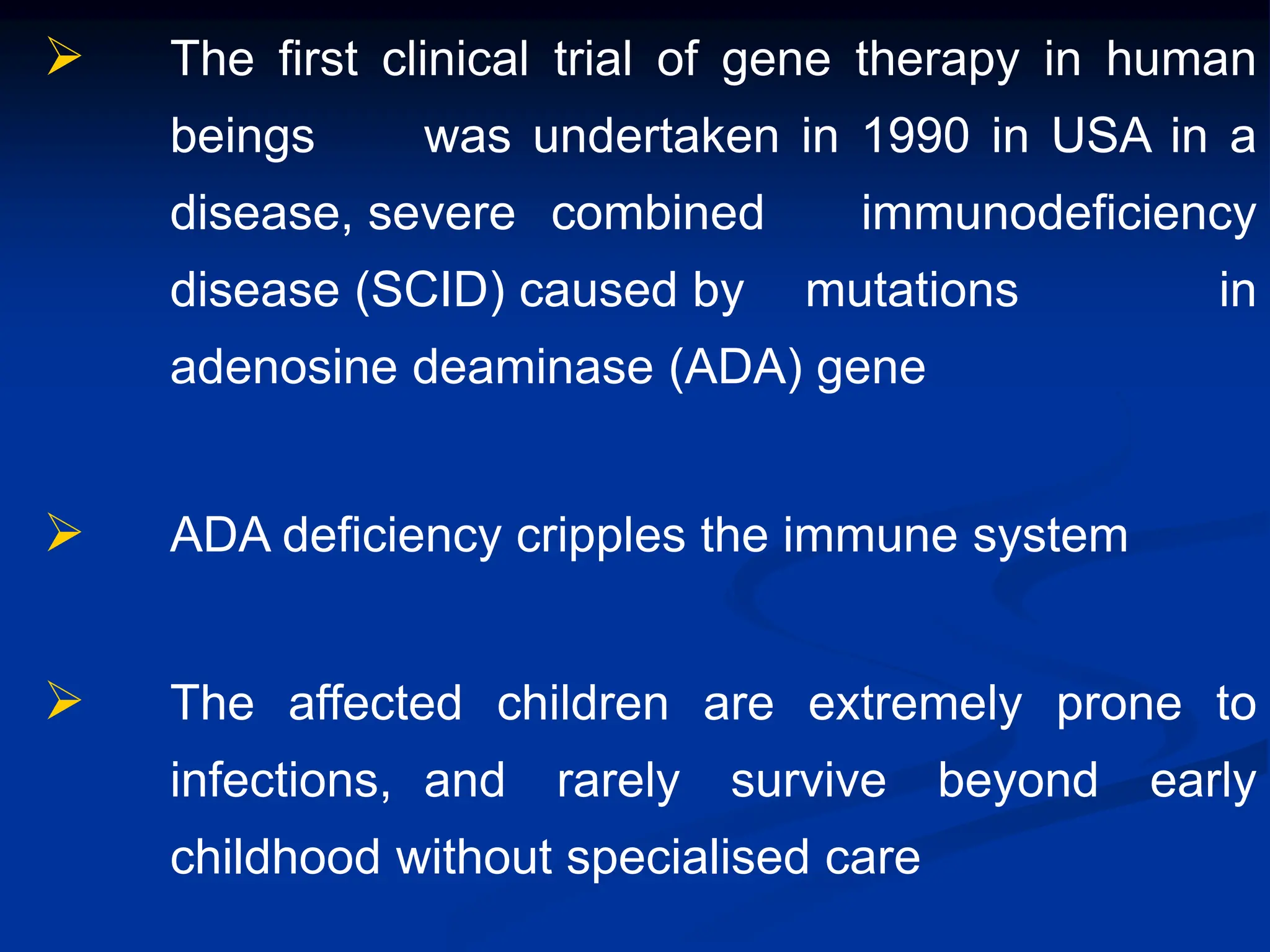  The first clinical trial of gene therapy in human
beings was undertaken in 1990 in USA in a
disease, severe combined immunodeficiency
disease (SCID) caused by mutations in
adenosine deaminase (ADA) gene
 ADA deficiency cripples the immune system
 The affected children are extremely prone to
infections, and rarely survive beyond early
childhood without specialised care
 