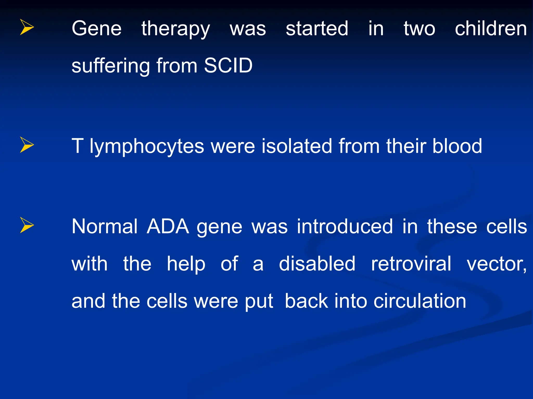  Gene therapy was started in two children
suffering from SCID
 T lymphocytes were isolated from their blood
 Normal ADA gene was introduced in these cells
with the help of a disabled retroviral vector,
and the cells were put back into circulation
 