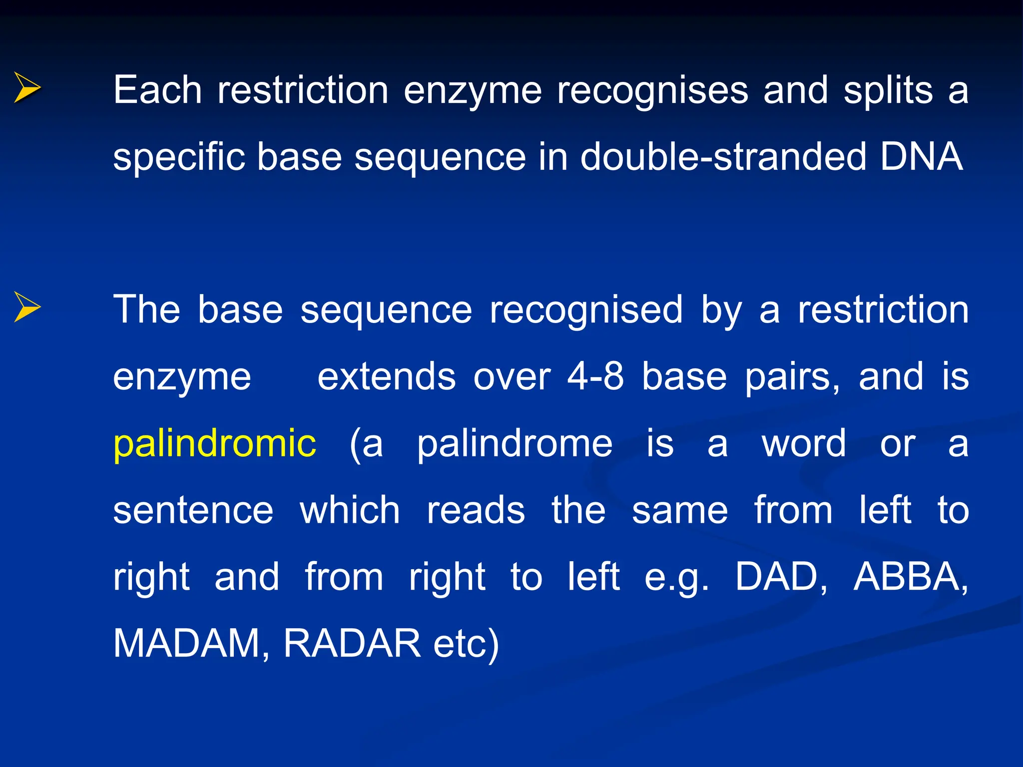  Each restriction enzyme recognises and splits a
specific base sequence in double-stranded DNA
 The base sequence recognised by a restriction
enzyme extends over 4-8 base pairs, and is
palindromic (a palindrome is a word or a
sentence which reads the same from left to
right and from right to left e.g. DAD, ABBA,
MADAM, RADAR etc)
 