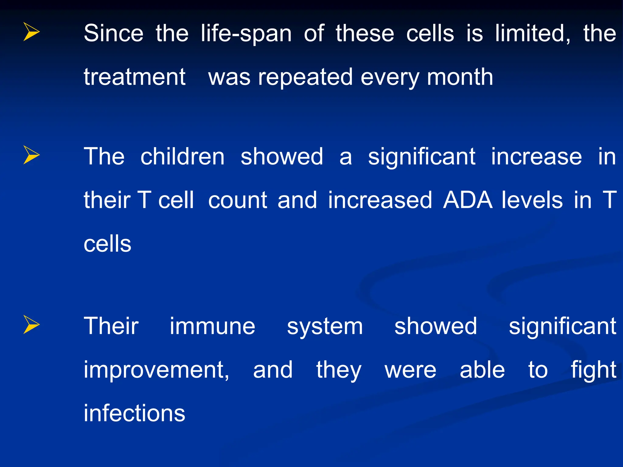  Since the life-span of these cells is limited, the
treatment was repeated every month
 The children showed a significant increase in
their T cell count and increased ADA levels in T
cells
 Their immune system showed significant
improvement, and they were able to fight
infections
 