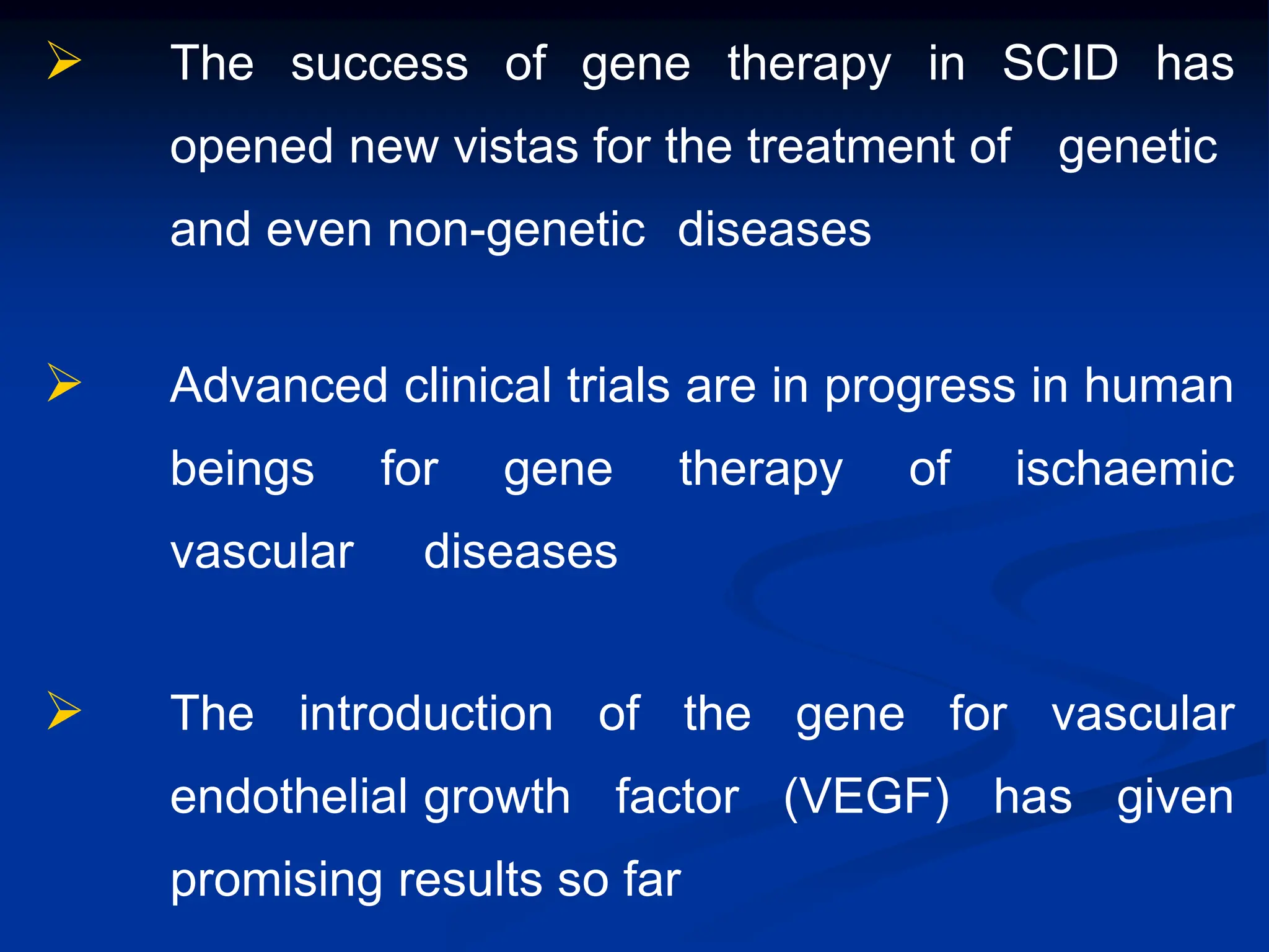  The success of gene therapy in SCID has
opened new vistas for the treatment of genetic
and even non-genetic diseases
 Advanced clinical trials are in progress in human
beings for gene therapy of ischaemic
vascular diseases
 The introduction of the gene for vascular
endothelial growth factor (VEGF) has given
promising results so far
 