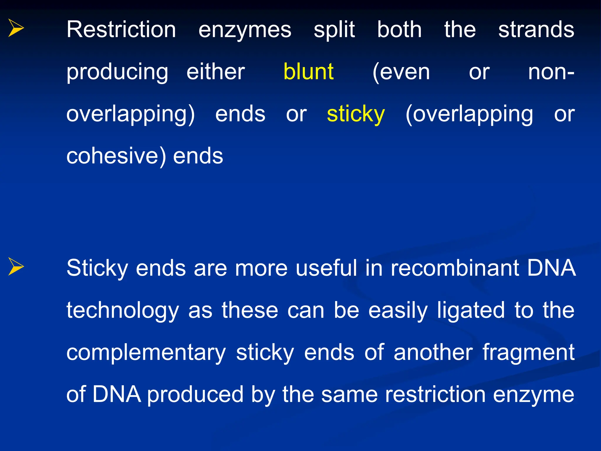  Restriction enzymes split both the strands
producing either blunt (even or non-
overlapping) ends or sticky (overlapping or
cohesive) ends
 Sticky ends are more useful in recombinant DNA
technology as these can be easily ligated to the
complementary sticky ends of another fragment
of DNA produced by the same restriction enzyme
 
