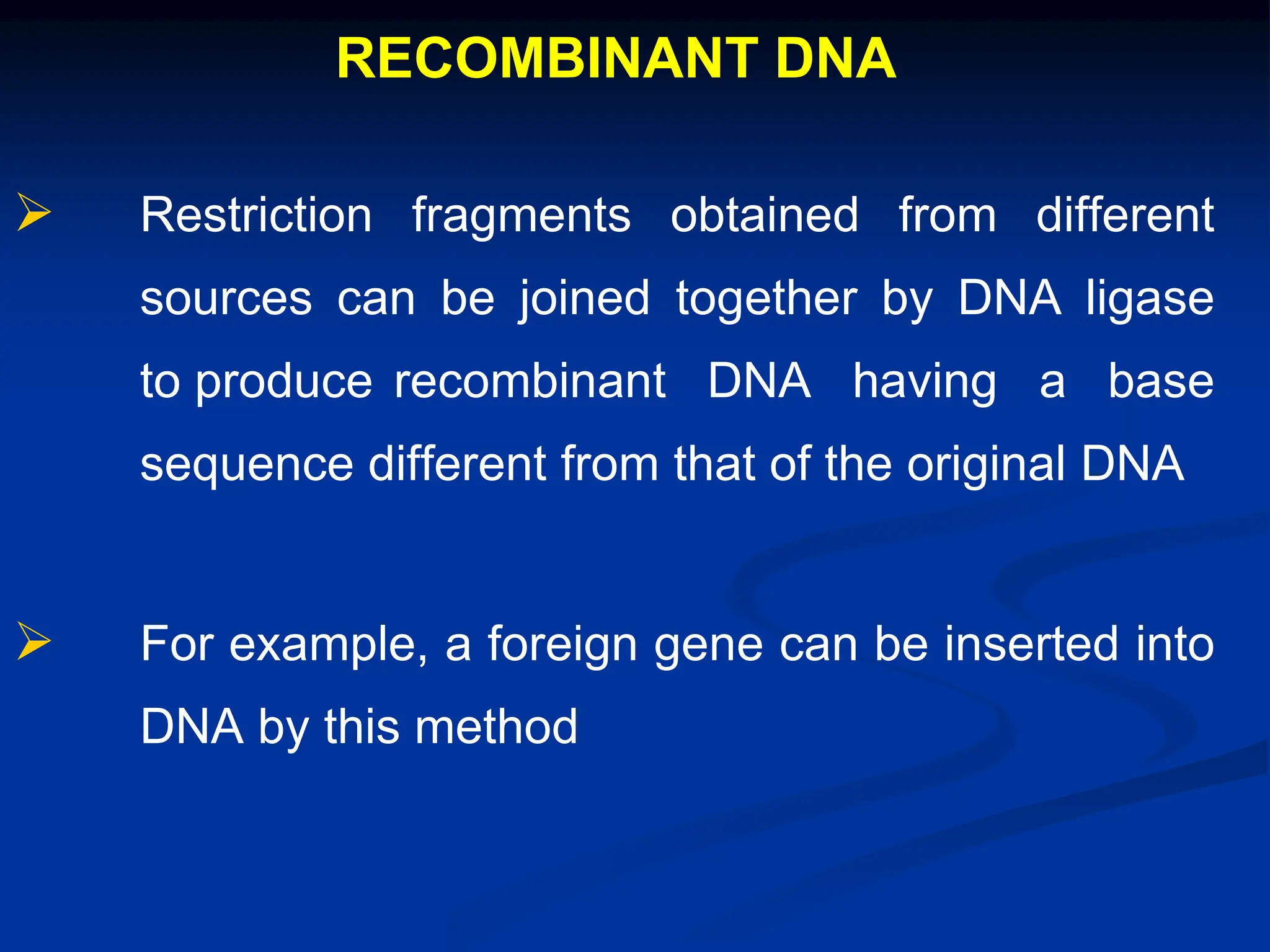 RECOMBINANT DNA
 Restriction fragments obtained from different
sources can be joined together by DNA ligase
to produce recombinant DNA having a base
sequence different from that of the original DNA
 For example, a foreign gene can be inserted into
DNA by this method
 