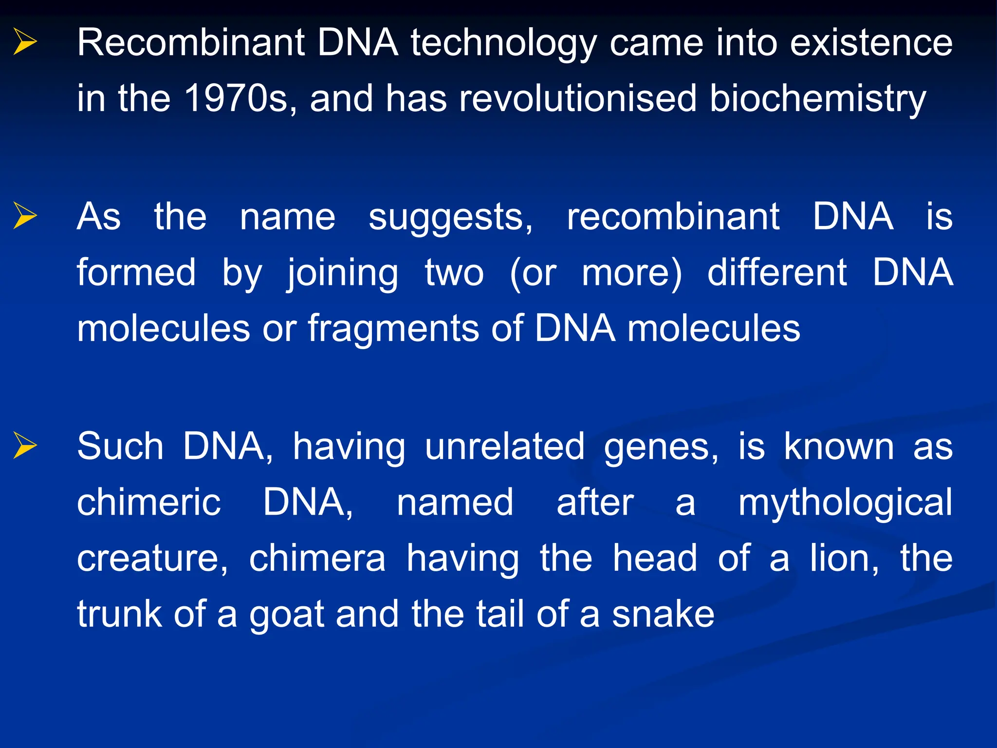 Recombinant DNA technology came into existence
in the 1970s, and has revolutionised biochemistry
 As the name suggests, recombinant DNA is
formed by joining two (or more) different DNA
molecules or fragments of DNA molecules
 Such DNA, having unrelated genes, is known as
chimeric DNA, named after a mythological
creature, chimera having the head of a lion, the
trunk of a goat and the tail of a snake
 