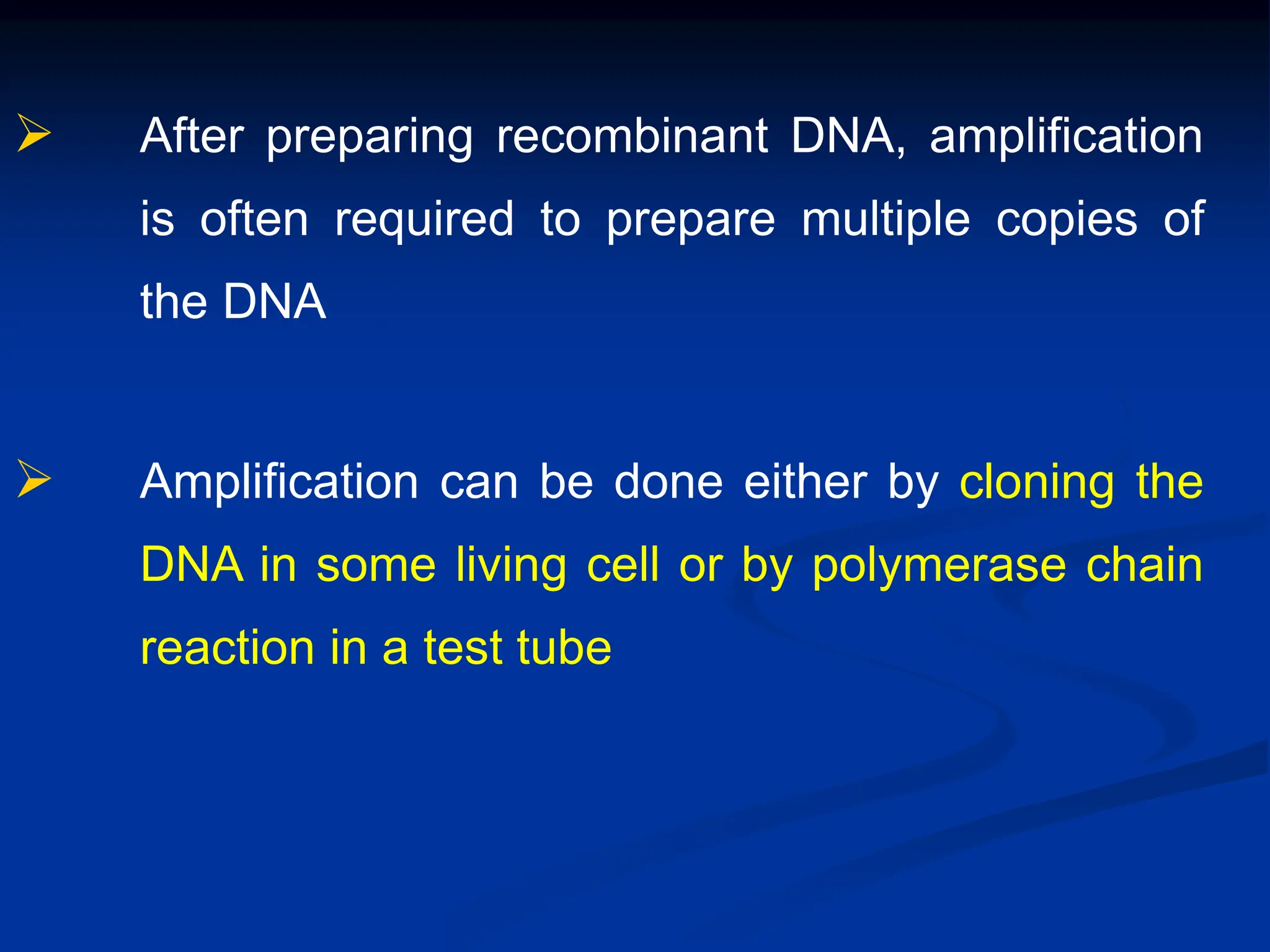  After preparing recombinant DNA, amplification
is often required to prepare multiple copies of
the DNA
 Amplification can be done either by cloning the
DNA in some living cell or by polymerase chain
reaction in a test tube
 