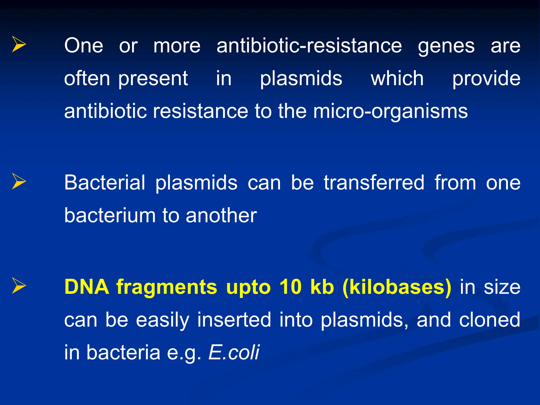  One or more antibiotic-resistance genes are
often present in plasmids which provide
antibiotic resistance to the micro-organisms
 Bacterial plasmids can be transferred from one
bacterium to another
 DNA fragments upto 10 kb (kilobases) in size
can be easily inserted into plasmids, and cloned
in bacteria e.g. E.coli
 