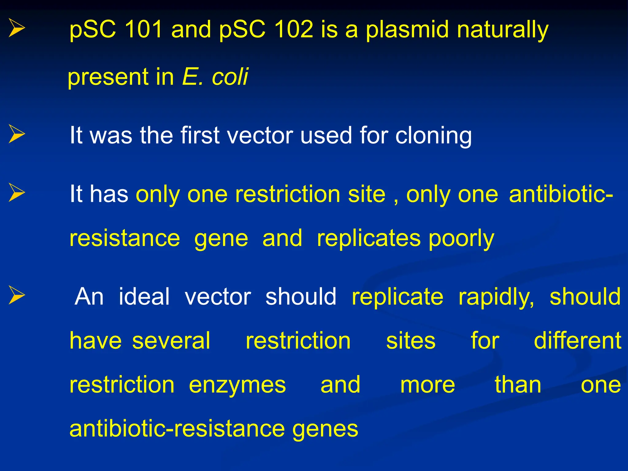  pSC 101 and pSC 102 is a plasmid naturally
present in E. coli
 It was the first vector used for cloning
 It has only one restriction site , only one antibiotic-
resistance gene and replicates poorly
 An ideal vector should replicate rapidly, should
have several restriction sites for different
restriction enzymes and more than one
antibiotic-resistance genes
 