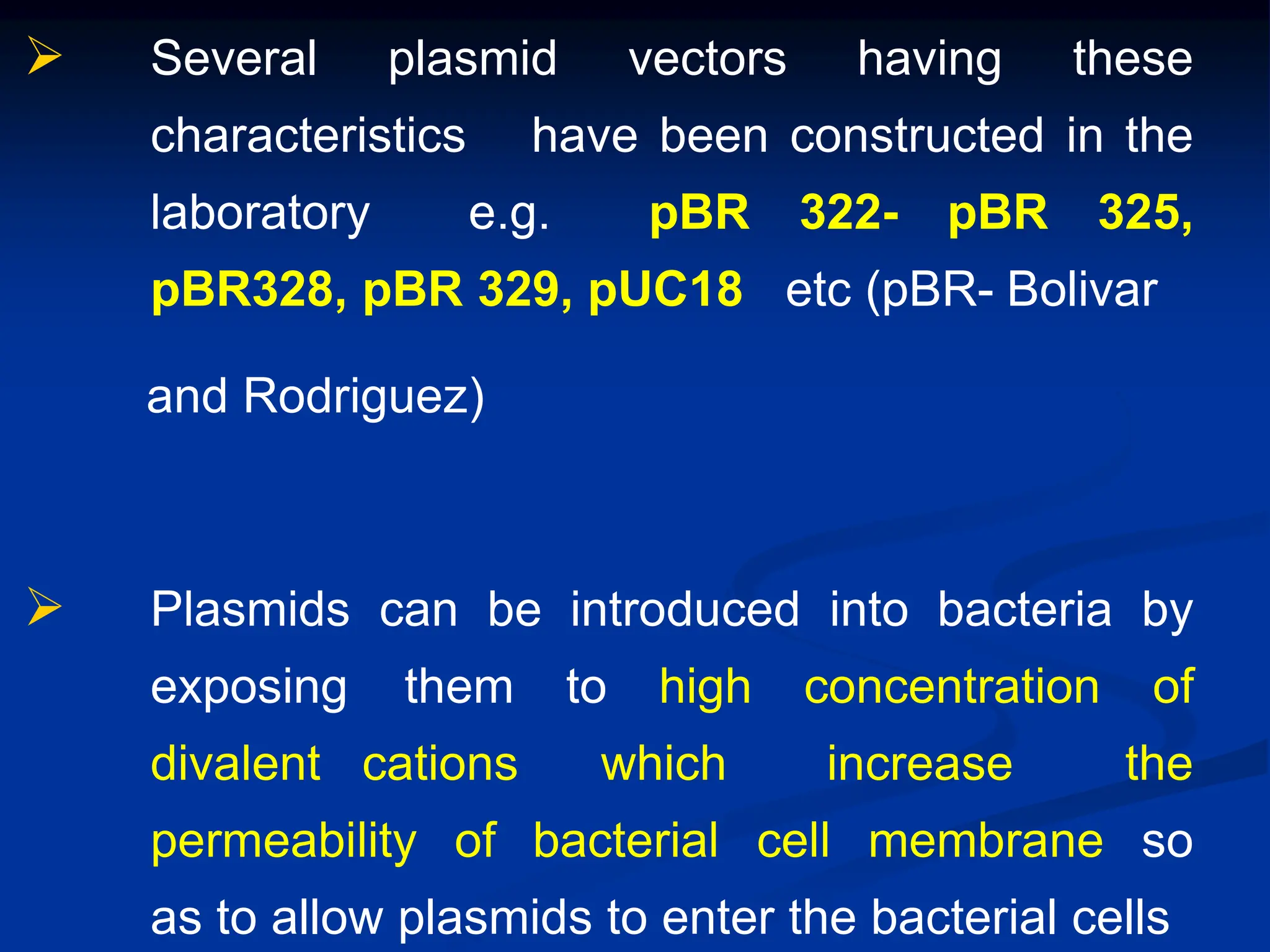  Several plasmid vectors having these
characteristics have been constructed in the
laboratory e.g. pBR 322- pBR 325,
pBR328, pBR 329, pUC18 etc (pBR- Bolivar
and Rodriguez)
 Plasmids can be introduced into bacteria by
exposing them to high concentration of
divalent cations which increase the
permeability of bacterial cell membrane so
as to allow plasmids to enter the bacterial cells
 