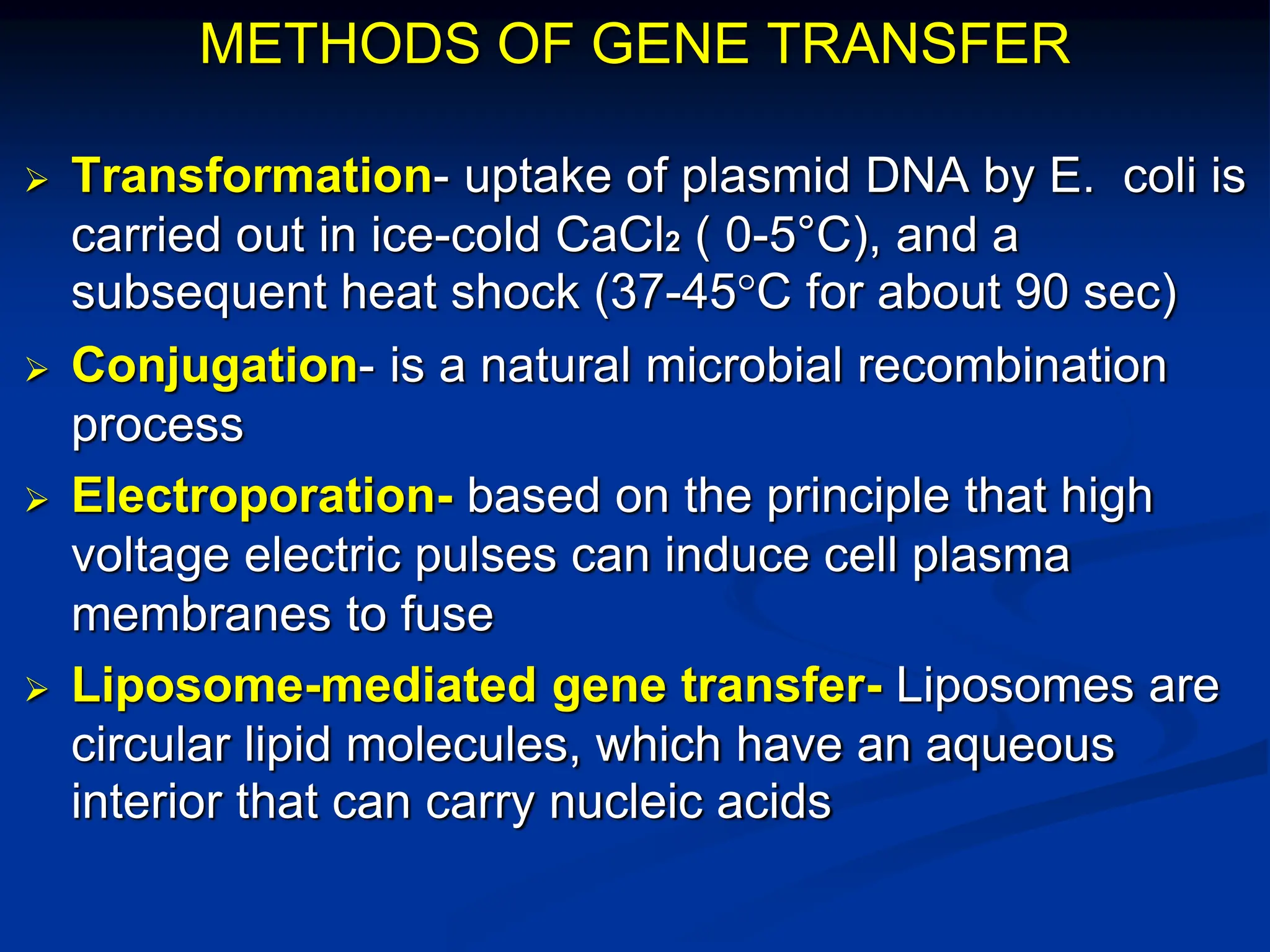 METHODS OF GENE TRANSFER
 Transformation- uptake of plasmid DNA by E. coli is
carried out in ice-cold CaCl2 ( 0-5°C), and a
subsequent heat shock (37-45°C for about 90 sec)
 Conjugation- is a natural microbial recombination
process
 Electroporation- based on the principle that high
voltage electric pulses can induce cell plasma
membranes to fuse
 Liposome-mediated gene transfer- Liposomes are
circular lipid molecules, which have an aqueous
interior that can carry nucleic acids
 