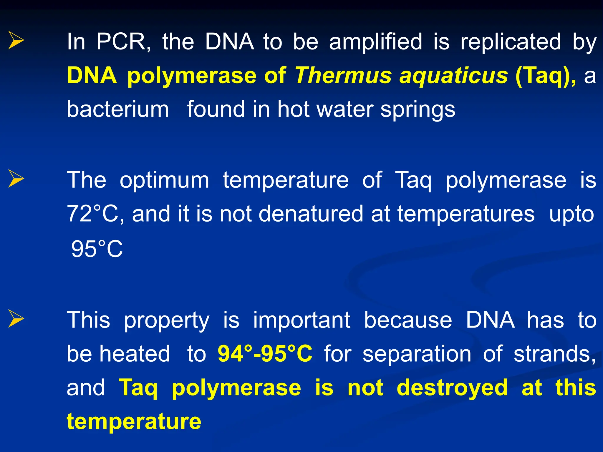  In PCR, the DNA to be amplified is replicated by
DNA polymerase of Thermus aquaticus (Taq), a
bacterium found in hot water springs
 The optimum temperature of Taq polymerase is
72°C, and it is not denatured at temperatures upto
95°C
 This property is important because DNA has to
be heated to 94°-95°C for separation of strands,
and Taq polymerase is not destroyed at this
temperature
 