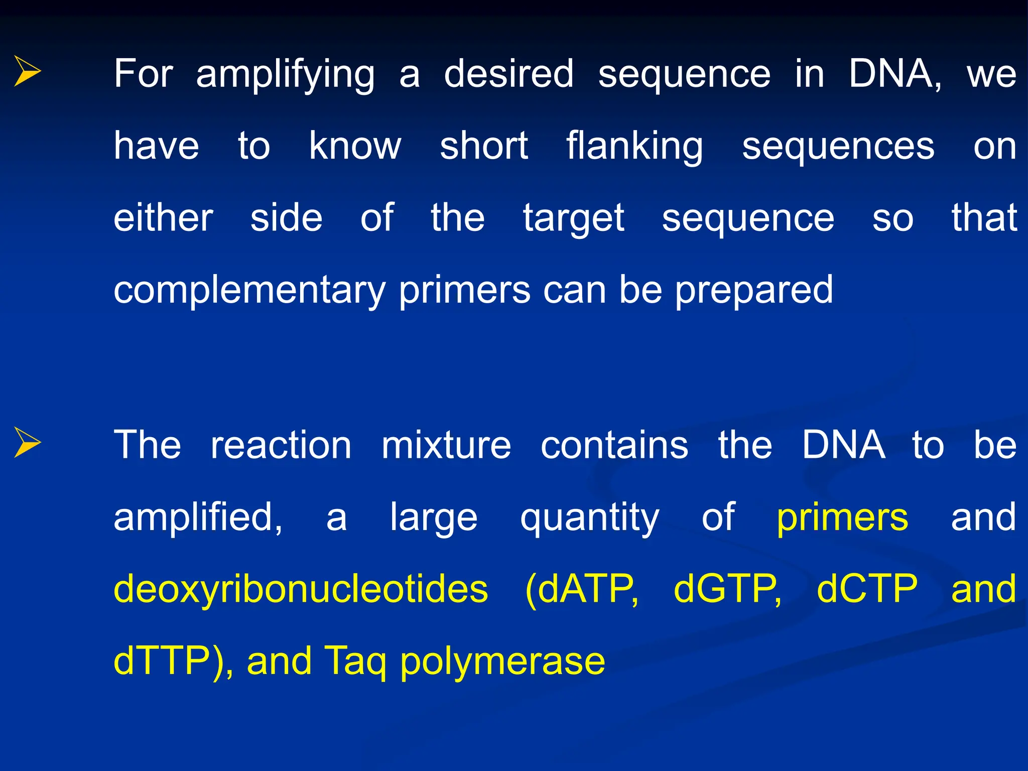  For amplifying a desired sequence in DNA, we
have to know short flanking sequences on
either side of the target sequence so that
complementary primers can be prepared
 The reaction mixture contains the DNA to be
amplified, a large quantity of primers and
deoxyribonucleotides (dATP, dGTP, dCTP and
dTTP), and Taq polymerase
 