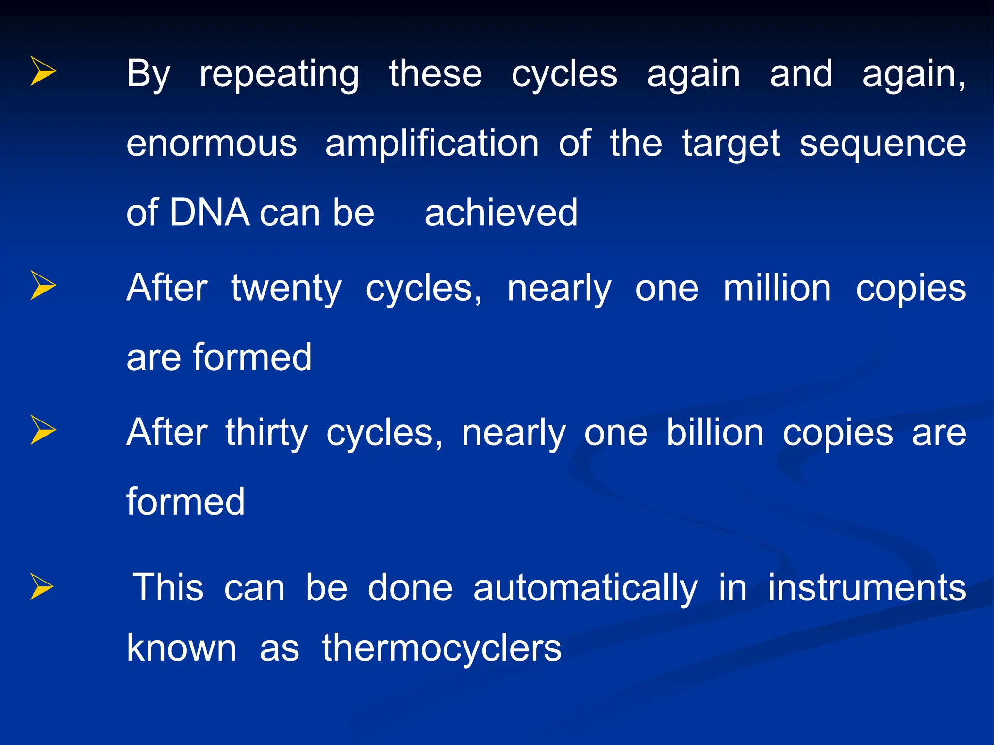  By repeating these cycles again and again,
enormous amplification of the target sequence
of DNA can be achieved
 After twenty cycles, nearly one million copies
are formed
 After thirty cycles, nearly one billion copies are
formed
 This can be done automatically in instruments
known as thermocyclers
 