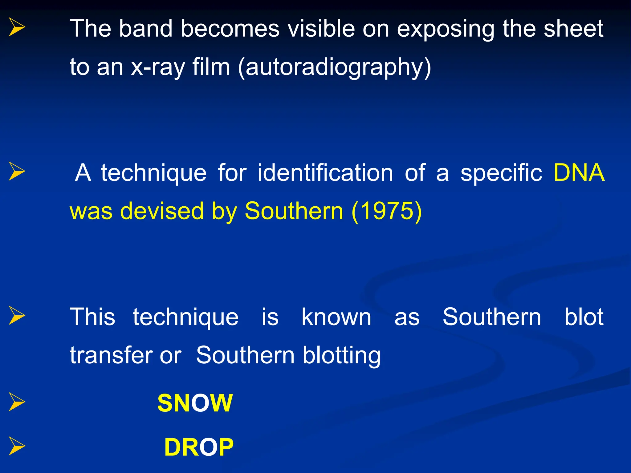  The band becomes visible on exposing the sheet
to an x-ray film (autoradiography)
 A technique for identification of a specific DNA
was devised by Southern (1975)
 This technique is known as Southern blot
transfer or Southern blotting
 SNOW
 DROP
 