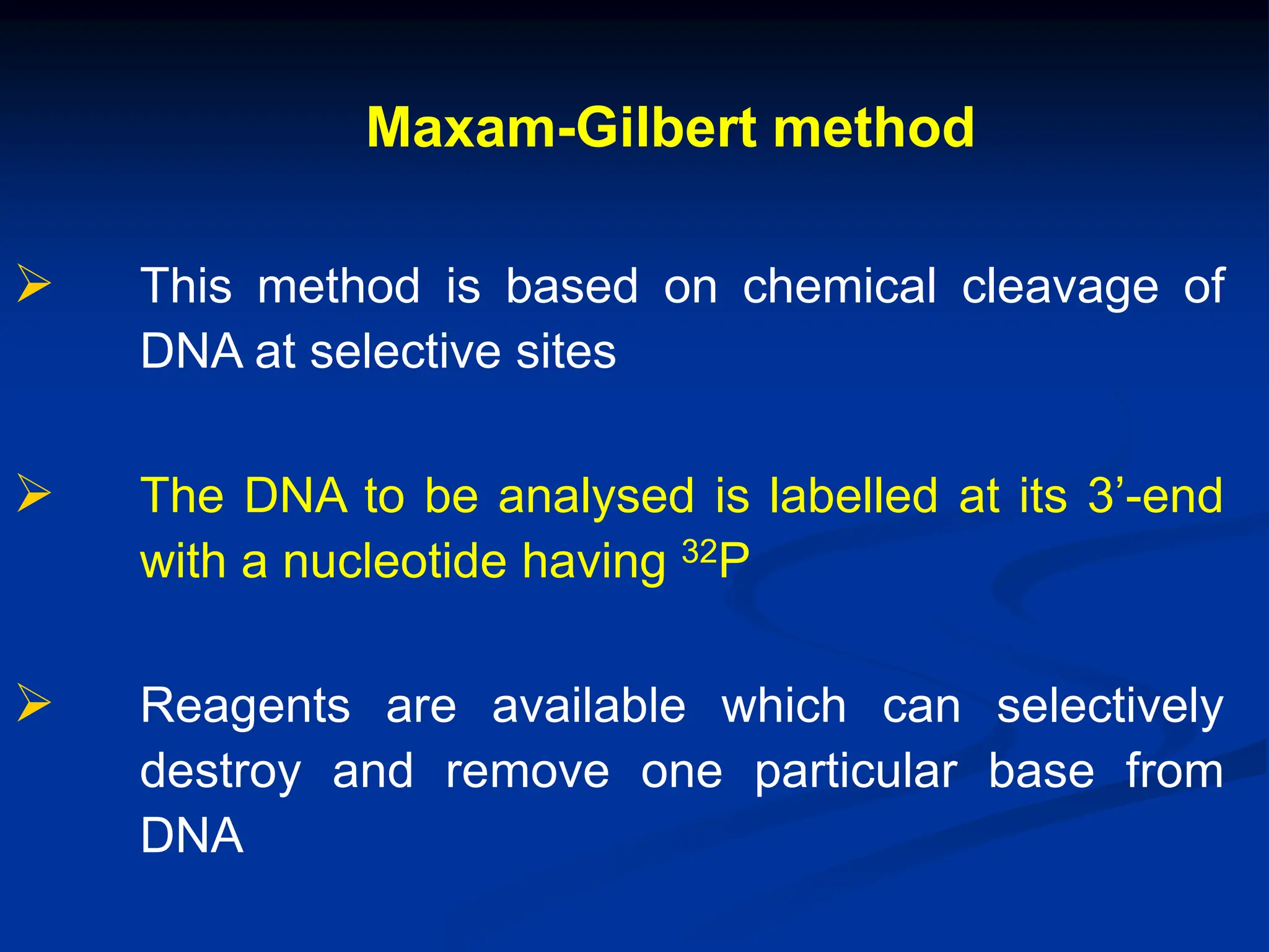Maxam-Gilbert method
 This method is based on chemical cleavage of
DNA at selective sites
 The DNA to be analysed is labelled at its 3’-end
with a nucleotide having 32P
 Reagents are available which can selectively
destroy and remove one particular base from
DNA
 