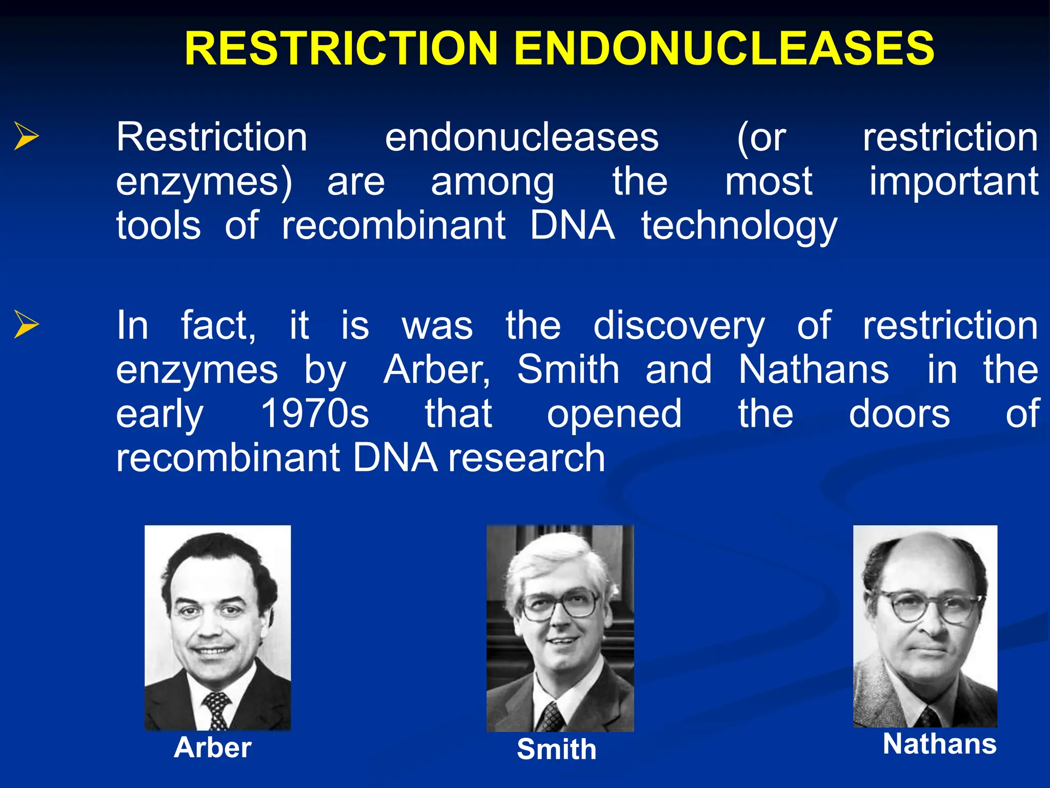 RESTRICTION ENDONUCLEASES
 Restriction endonucleases (or restriction
enzymes) are among the most important
tools of recombinant DNA technology
 In fact, it is was the discovery of restriction
enzymes by Arber, Smith and Nathans in the
early 1970s that opened the doors of
recombinant DNA research
Arber Smith Nathans
 