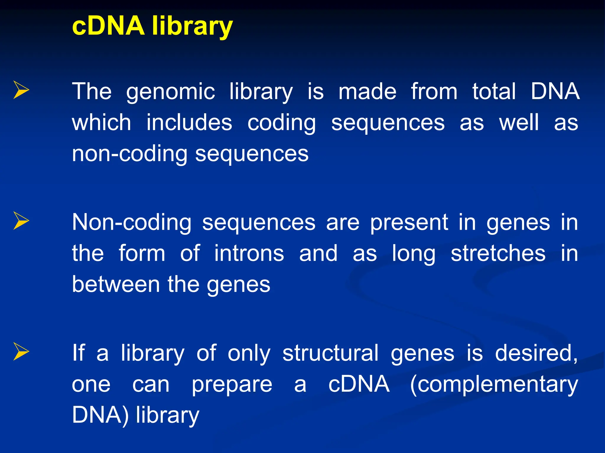 cDNA library
 The genomic library is made from total DNA
which includes coding sequences as well as
non-coding sequences
 Non-coding sequences are present in genes in
the form of introns and as long stretches in
between the genes
 If a library of only structural genes is desired,
one can prepare a cDNA (complementary
DNA) library
 