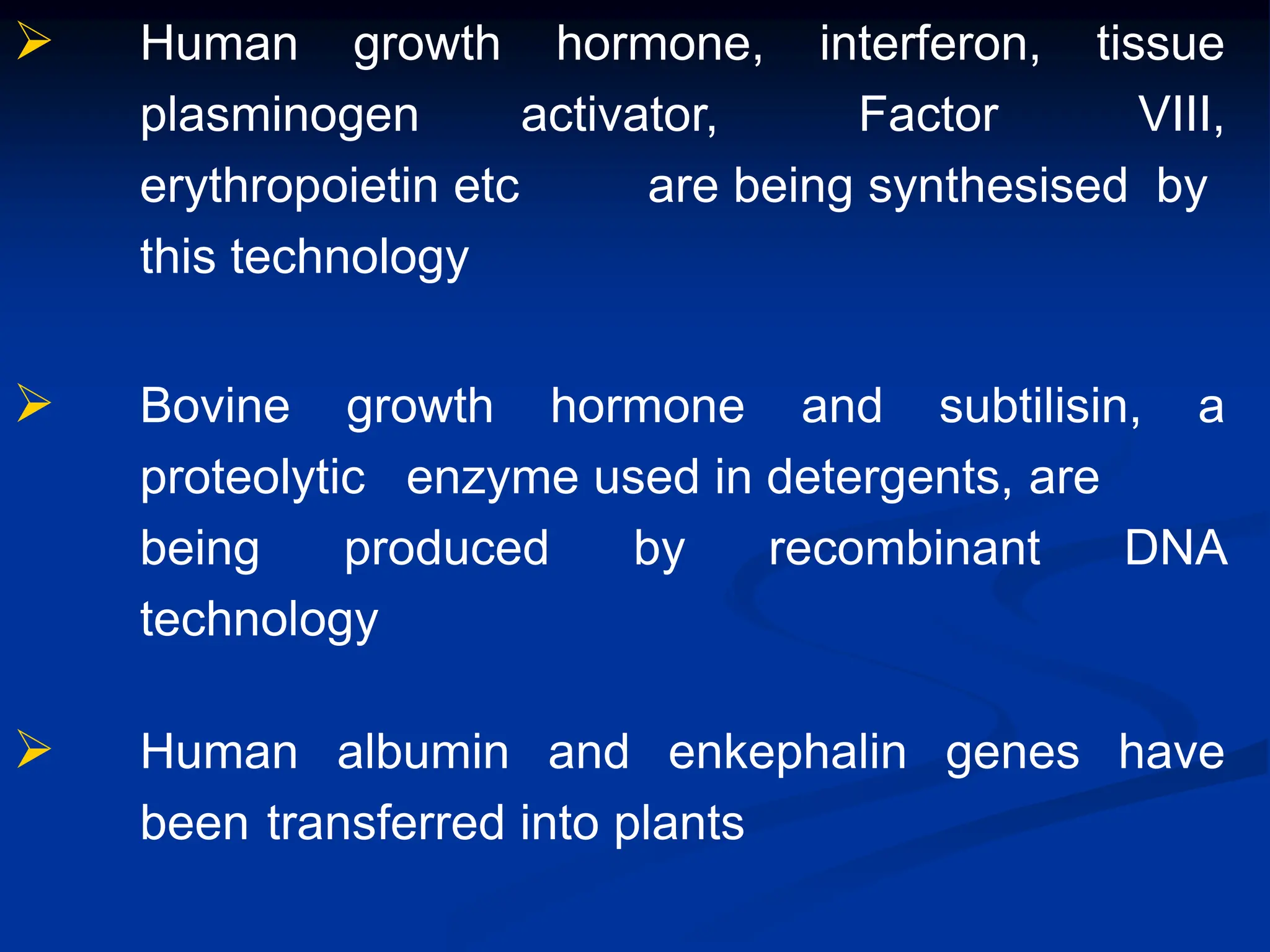  Human growth hormone, interferon, tissue
plasminogen activator, Factor VIII,
erythropoietin etc are being synthesised by
this technology
 Bovine growth hormone and subtilisin, a
proteolytic enzyme used in detergents, are
being produced by recombinant DNA
technology
 Human albumin and enkephalin genes have
been transferred into plants
 