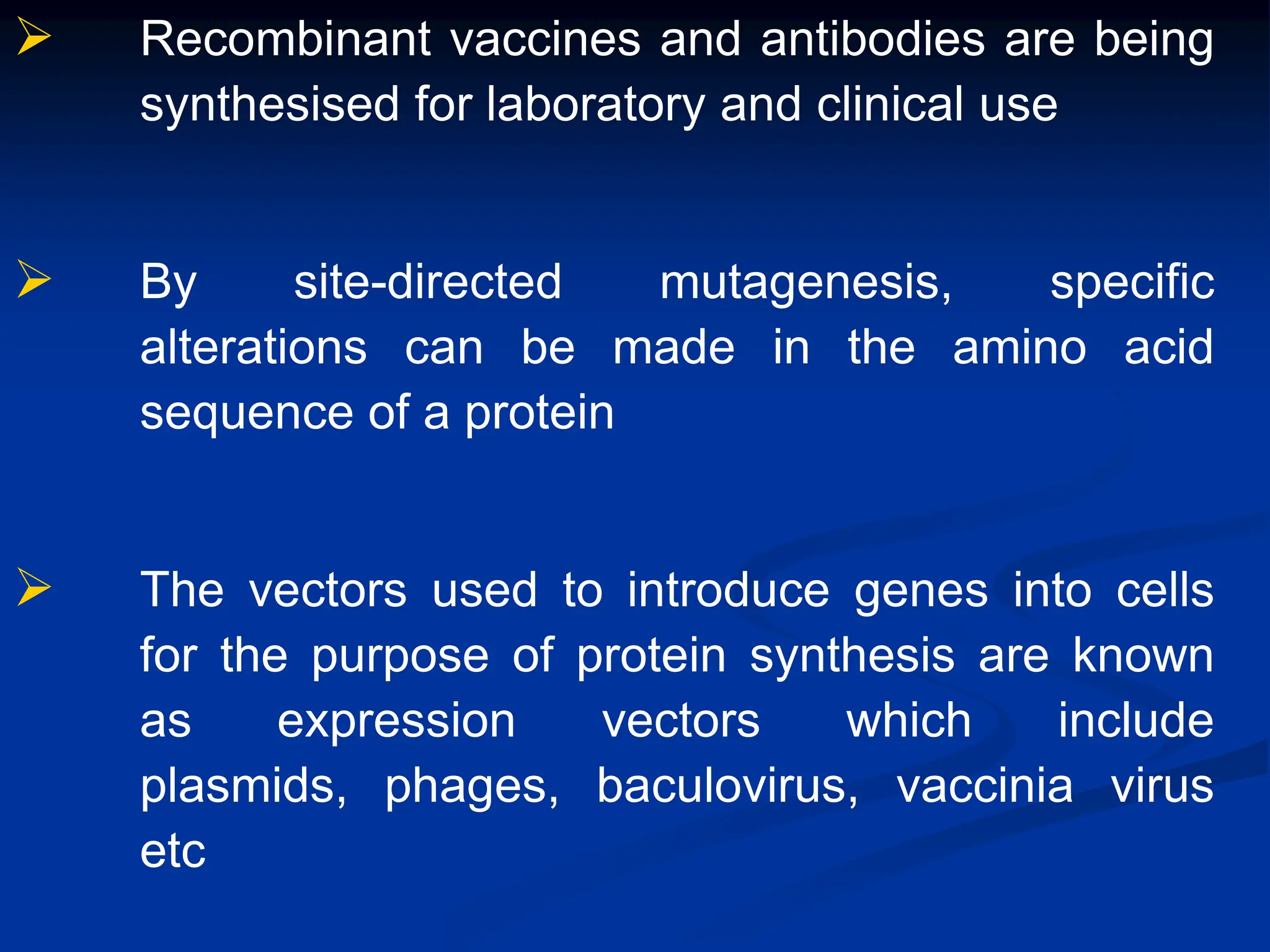  Recombinant vaccines and antibodies are being
synthesised for laboratory and clinical use
 By site-directed mutagenesis, specific
alterations can be made in the amino acid
sequence of a protein
 The vectors used to introduce genes into cells
for the purpose of protein synthesis are known
as expression vectors which include
plasmids, phages, baculovirus, vaccinia virus
etc
 