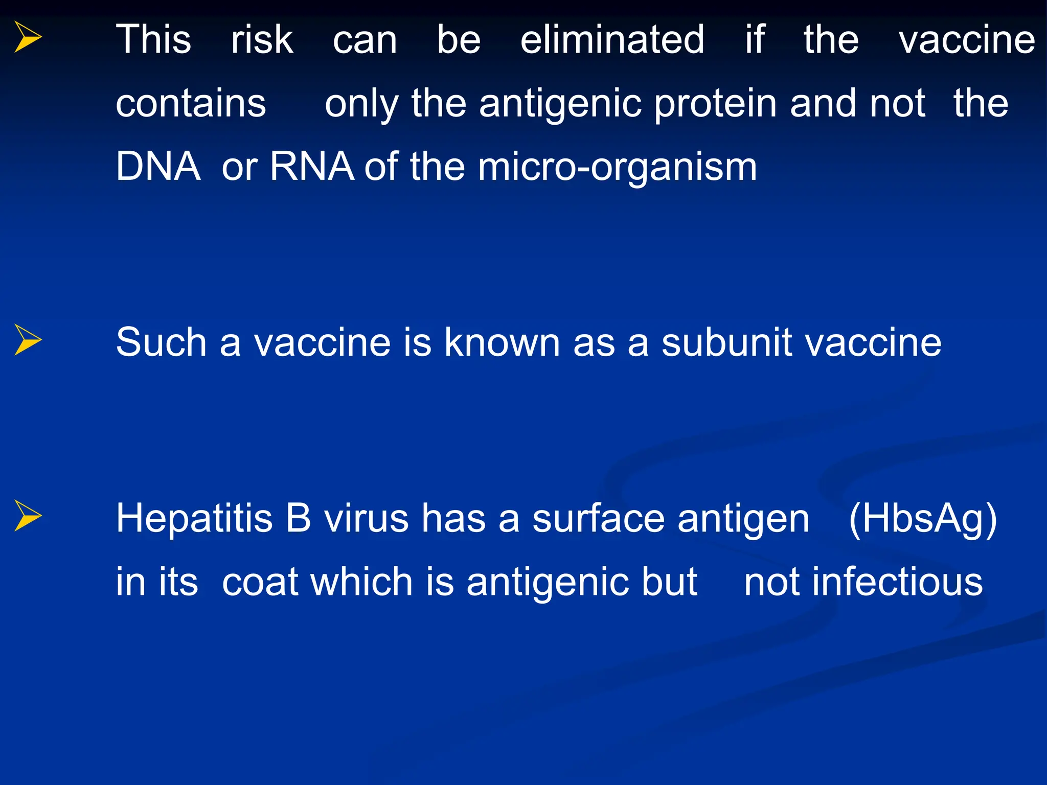  This risk can be eliminated if the vaccine
contains only the antigenic protein and not the
DNA or RNA of the micro-organism
 Such a vaccine is known as a subunit vaccine
 Hepatitis B virus has a surface antigen (HbsAg)
in its coat which is antigenic but not infectious
 