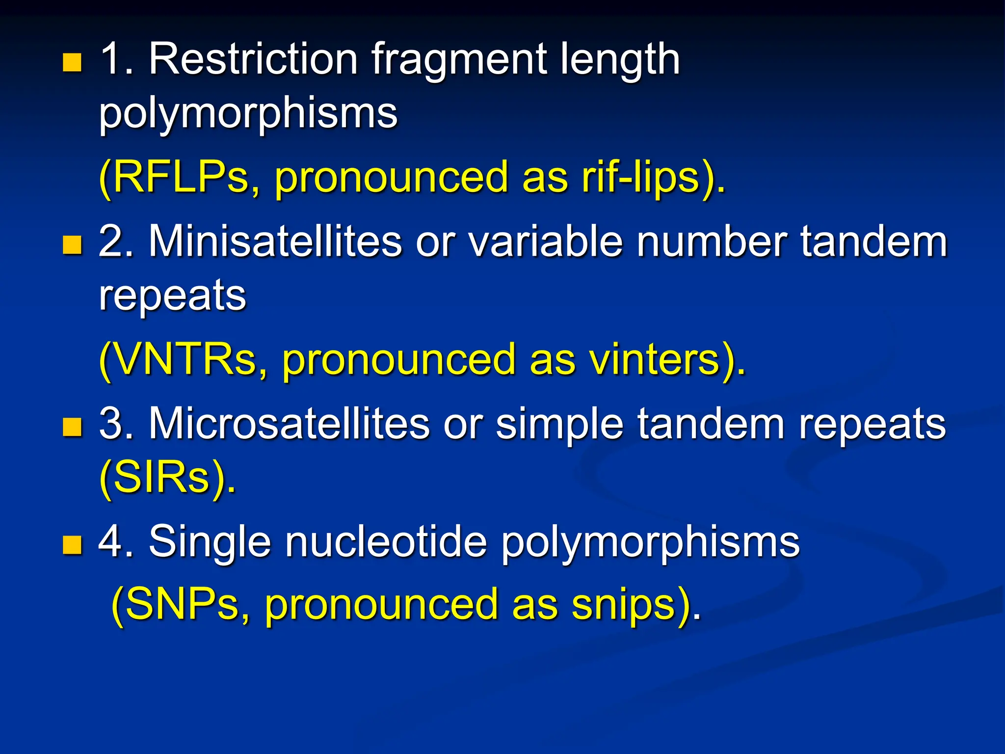  1. Restriction fragment length
polymorphisms
(RFLPs, pronounced as rif-lips).
 2. Minisatellites or variable number tandem
repeats
(VNTRs, pronounced as vinters).
 3. Microsatellites or simple tandem repeats
(SIRs).
 4. Single nucleotide polymorphisms
(SNPs, pronounced as snips).
 