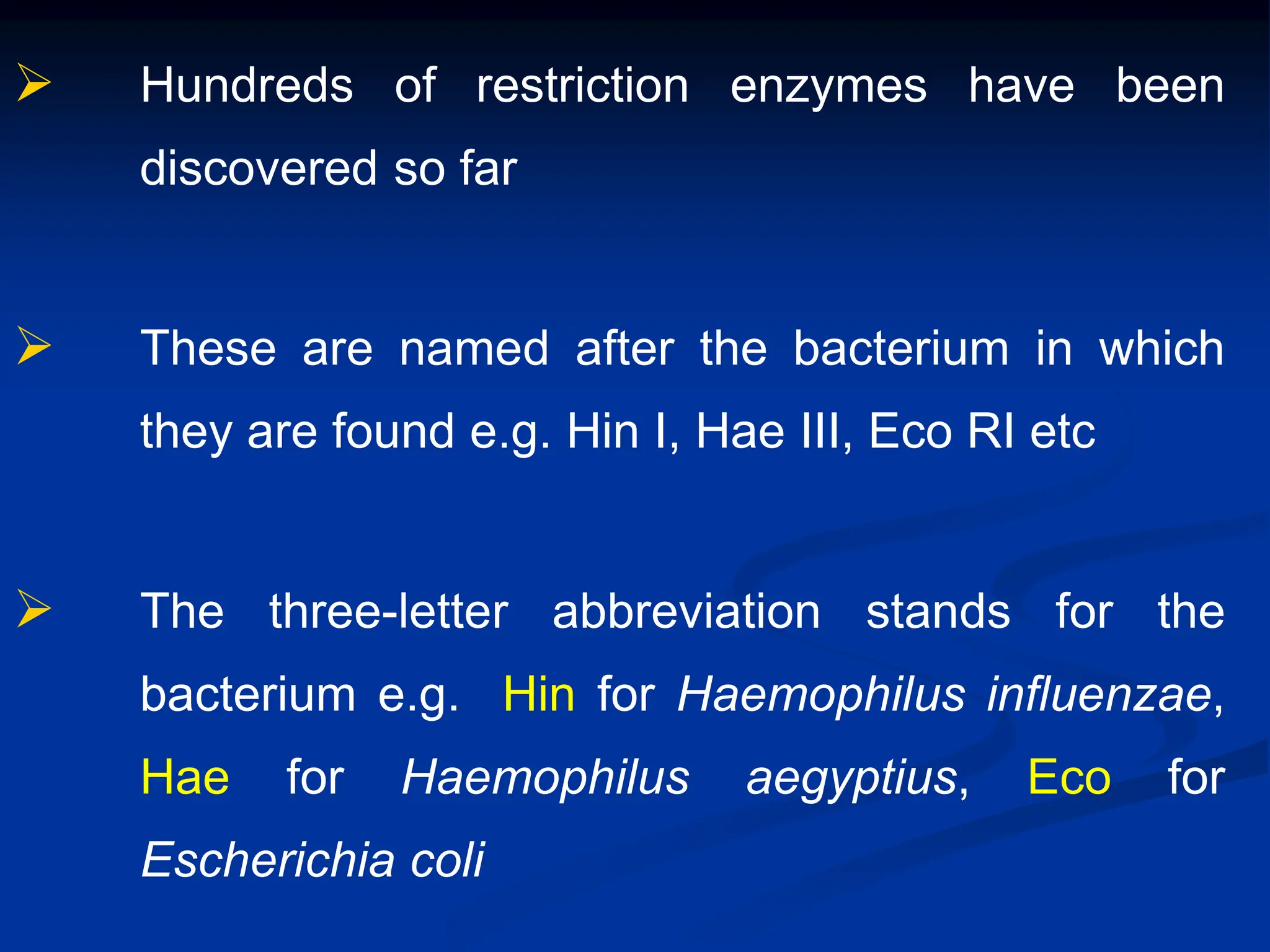  Hundreds of restriction enzymes have been
discovered so far
 These are named after the bacterium in which
they are found e.g. Hin I, Hae III, Eco RI etc
 The three-letter abbreviation stands for the
bacterium e.g. Hin for Haemophilus influenzae,
Hae for Haemophilus aegyptius, Eco for
Escherichia coli
 