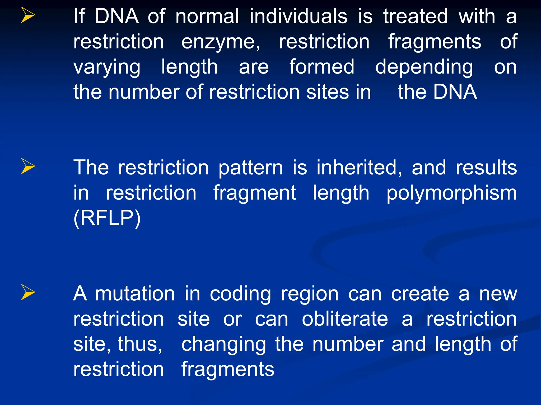  If DNA of normal individuals is treated with a
restriction enzyme, restriction fragments of
varying length are formed depending on
the number of restriction sites in the DNA
 The restriction pattern is inherited, and results
in restriction fragment length polymorphism
(RFLP)
 A mutation in coding region can create a new
restriction site or can obliterate a restriction
site, thus, changing the number and length of
restriction fragments
 