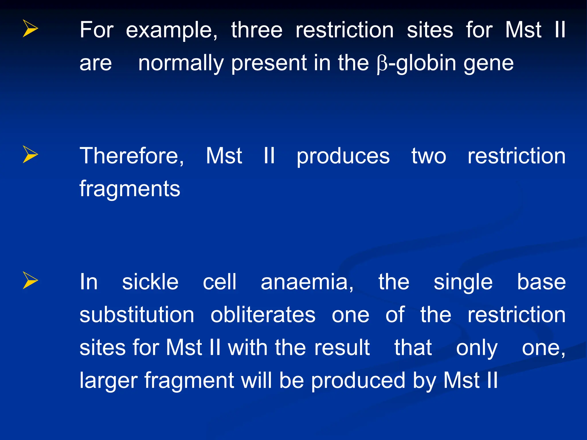  For example, three restriction sites for Mst II
are normally present in the b-globin gene
 Therefore, Mst II produces two restriction
fragments
 In sickle cell anaemia, the single base
substitution obliterates one of the restriction
sites for Mst II with the result that only one,
larger fragment will be produced by Mst II
 