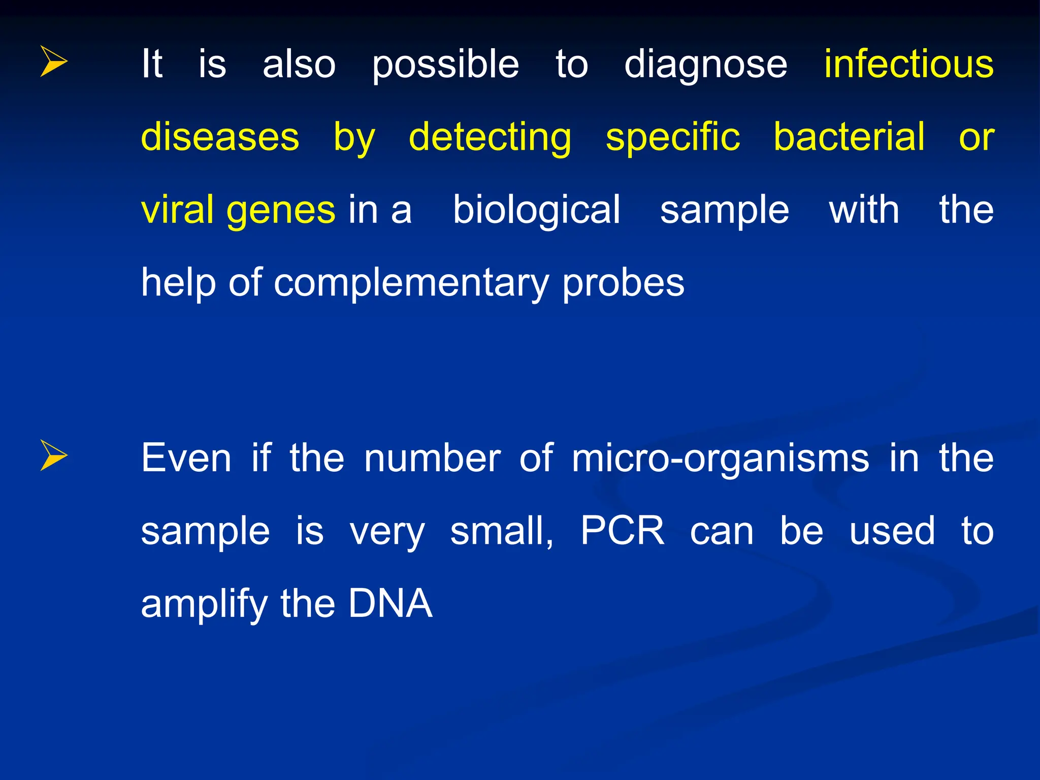  It is also possible to diagnose infectious
diseases by detecting specific bacterial or
viral genes in a biological sample with the
help of complementary probes
 Even if the number of micro-organisms in the
sample is very small, PCR can be used to
amplify the DNA
 