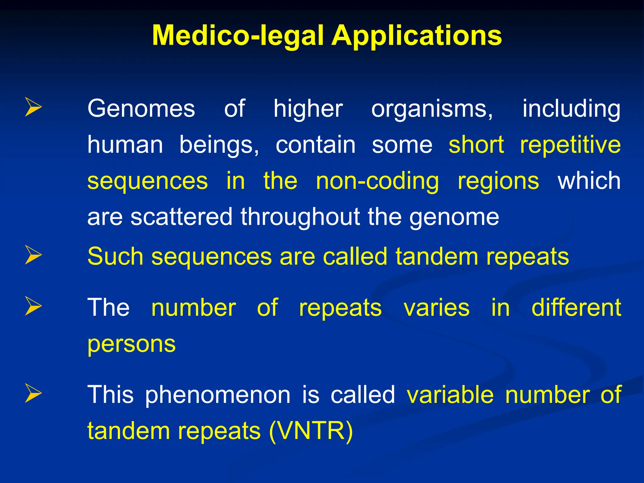 Medico-legal Applications
 Genomes of higher organisms, including
human beings, contain some short repetitive
sequences in the non-coding regions which
are scattered throughout the genome
 Such sequences are called tandem repeats
 The number of repeats varies in different
persons
 This phenomenon is called variable number of
tandem repeats (VNTR)
 