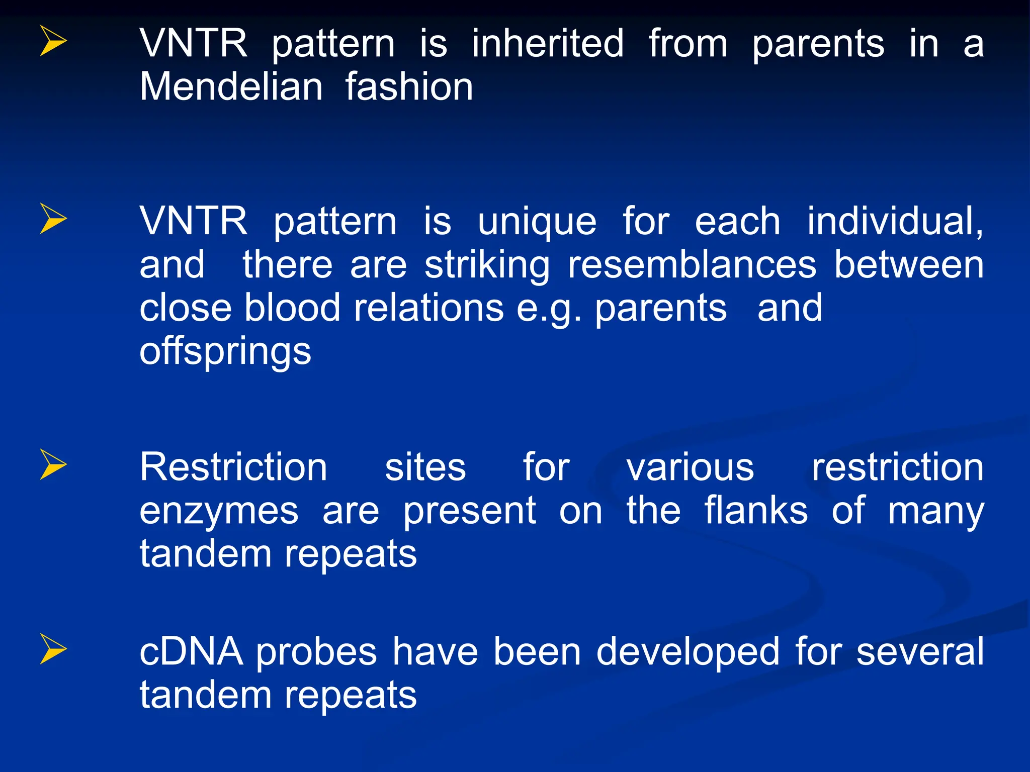  VNTR pattern is inherited from parents in a
Mendelian fashion
 VNTR pattern is unique for each individual,
and there are striking resemblances between
close blood relations e.g. parents and
offsprings
 Restriction sites for various restriction
enzymes are present on the flanks of many
tandem repeats
 cDNA probes have been developed for several
tandem repeats
 