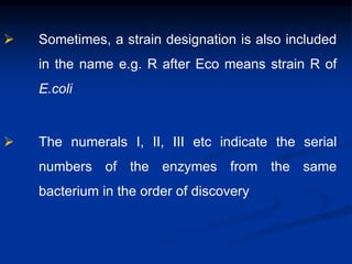  Sometimes, a strain designation is also included
in the name e.g. R after Eco means strain R of
E.coli
 The numerals I, II, III etc indicate the serial
numbers of the enzymes from the same
bacterium in the order of discovery
 