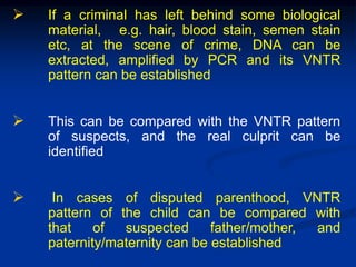  If a criminal has left behind some biological
material, e.g. hair, blood stain, semen stain
etc, at the scene of crime, DNA can be
extracted, amplified by PCR and its VNTR
pattern can be established
 This can be compared with the VNTR pattern
of suspects, and the real culprit can be
identified
 In cases of disputed parenthood, VNTR
pattern of the child can be compared with
that of suspected father/mother, and
paternity/maternity can be established
 