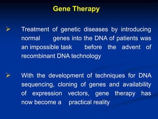 Gene Therapy
 Treatment of genetic diseases by introducing
normal genes into the DNA of patients was
an impossible task before the advent of
recombinant DNA technology
 With the development of techniques for DNA
sequencing, cloning of genes and availability
of expression vectors, gene therapy has
now become a practical reality
 