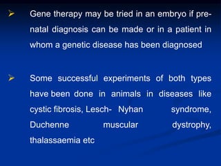  Gene therapy may be tried in an embryo if pre-
natal diagnosis can be made or in a patient in
whom a genetic disease has been diagnosed
 Some successful experiments of both types
have been done in animals in diseases like
cystic fibrosis, Lesch- Nyhan syndrome,
Duchenne muscular dystrophy,
thalassaemia etc
 
