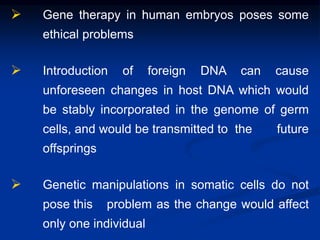 Gene therapy in human embryos poses some
ethical problems
 Introduction of foreign DNA can cause
unforeseen changes in host DNA which would
be stably incorporated in the genome of germ
cells, and would be transmitted to the future
offsprings
 Genetic manipulations in somatic cells do not
pose this problem as the change would affect
only one individual
 