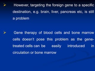  However, targeting the foreign gene to a specific
destination, e.g. brain, liver, pancreas etc, is still
a problem
 Gene therapy of blood cells and bone marrow
cells doesn’t pose this problem as the gene-
treated cells can be easily introduced in
circulation or bone marrow
 