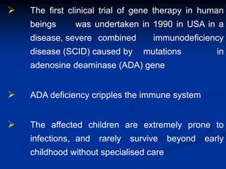  The first clinical trial of gene therapy in human
beings was undertaken in 1990 in USA in a
disease, severe combined immunodeficiency
disease (SCID) caused by mutations in
adenosine deaminase (ADA) gene
 ADA deficiency cripples the immune system
 The affected children are extremely prone to
infections, and rarely survive beyond early
childhood without specialised care
 