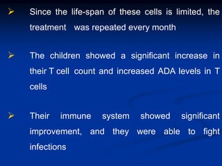  Since the life-span of these cells is limited, the
treatment was repeated every month
 The children showed a significant increase in
their T cell count and increased ADA levels in T
cells
 Their immune system showed significant
improvement, and they were able to fight
infections
 