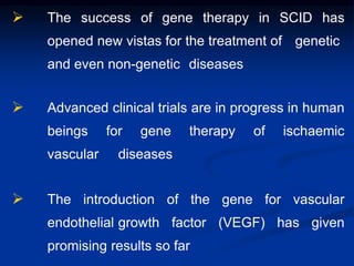  The success of gene therapy in SCID has
opened new vistas for the treatment of genetic
and even non-genetic diseases
 Advanced clinical trials are in progress in human
beings for gene therapy of ischaemic
vascular diseases
 The introduction of the gene for vascular
endothelial growth factor (VEGF) has given
promising results so far
 