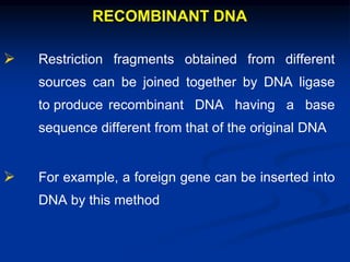 RECOMBINANT DNA
 Restriction fragments obtained from different
sources can be joined together by DNA ligase
to produce recombinant DNA having a base
sequence different from that of the original DNA
 For example, a foreign gene can be inserted into
DNA by this method
 