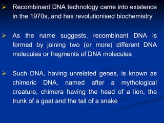  Recombinant DNA technology came into existence
in the 1970s, and has revolutionised biochemistry
 As the name suggests, recombinant DNA is
formed by joining two (or more) different DNA
molecules or fragments of DNA molecules
 Such DNA, having unrelated genes, is known as
chimeric DNA, named after a mythological
creature, chimera having the head of a lion, the
trunk of a goat and the tail of a snake
 