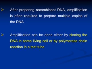  After preparing recombinant DNA, amplification
is often required to prepare multiple copies of
the DNA
 Amplification can be done either by cloning the
DNA in some living cell or by polymerase chain
reaction in a test tube
 
