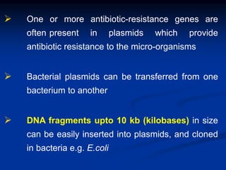  One or more antibiotic-resistance genes are
often present in plasmids which provide
antibiotic resistance to the micro-organisms
 Bacterial plasmids can be transferred from one
bacterium to another
 DNA fragments upto 10 kb (kilobases) in size
can be easily inserted into plasmids, and cloned
in bacteria e.g. E.coli
 