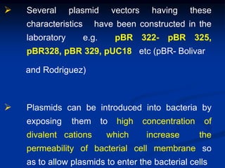  Several plasmid vectors having these
characteristics have been constructed in the
laboratory e.g. pBR 322- pBR 325,
pBR328, pBR 329, pUC18 etc (pBR- Bolivar
and Rodriguez)
 Plasmids can be introduced into bacteria by
exposing them to high concentration of
divalent cations which increase the
permeability of bacterial cell membrane so
as to allow plasmids to enter the bacterial cells
 