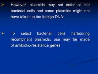  However, plasmids may not enter all the
bacterial cells and some plasmids might not
have taken up the foreign DNA
 To select bacterial cells harbouring
recombinant plasmids, use may be made
of antibiotic-resistance genes
 